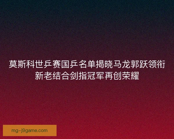 莫斯科世乒赛国乒名单揭晓马龙郭跃领衔新老结合剑指冠军再创荣耀