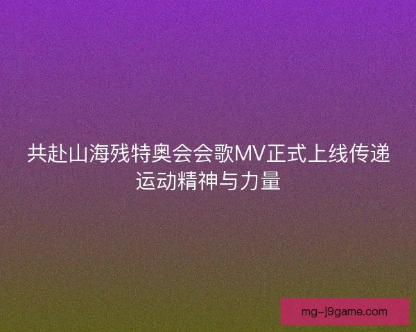 共赴山海残特奥会会歌MV正式上线传递运动精神与力量 共赴山海残特奥会会歌MV正式上线传递运动精神与力量