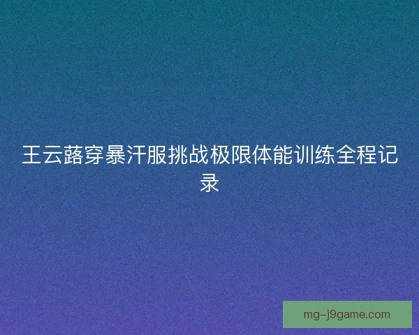 王云蕗穿暴汗服挑战极限体能训练全程记录