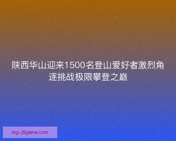 陕西华山迎来1500名登山爱好者激烈角逐挑战极限攀登之巅