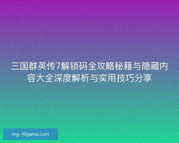 三国群英传7解锁码全攻略秘籍与隐藏内容大全深度解析与实用技巧分享