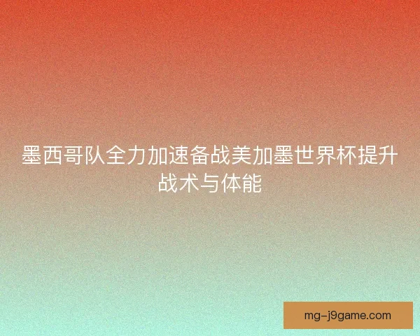 墨西哥队全力加速备战美加墨世界杯提升战术与体能