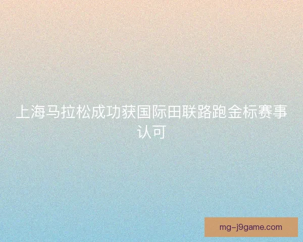 上海马拉松成功获国际田联路跑金标赛事认可