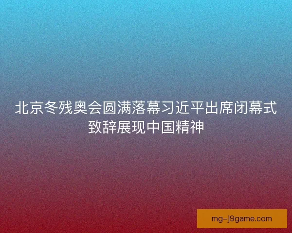 北京冬残奥会圆满落幕习近平出席闭幕式致辞展现中国精神