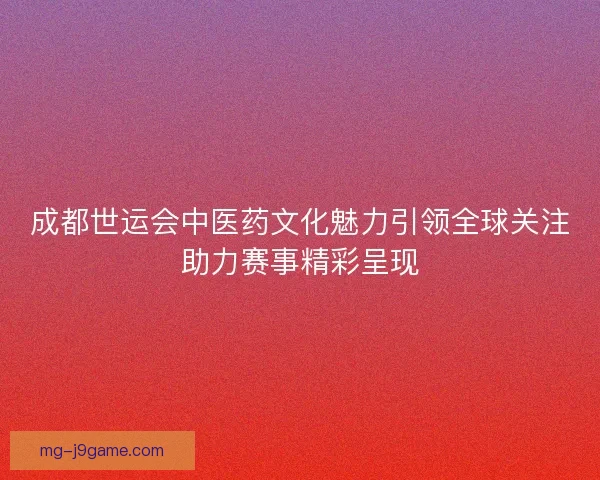 成都世运会中医药文化魅力引领全球关注助力赛事精彩呈现 成都世运会中医药文化魅力引领全球关注助力赛事精彩呈现