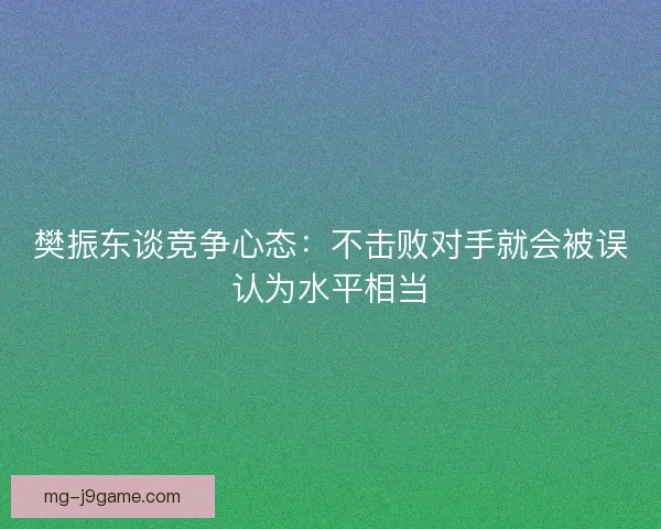 樊振东谈竞争心态：不击败对手就会被误认为水平相当