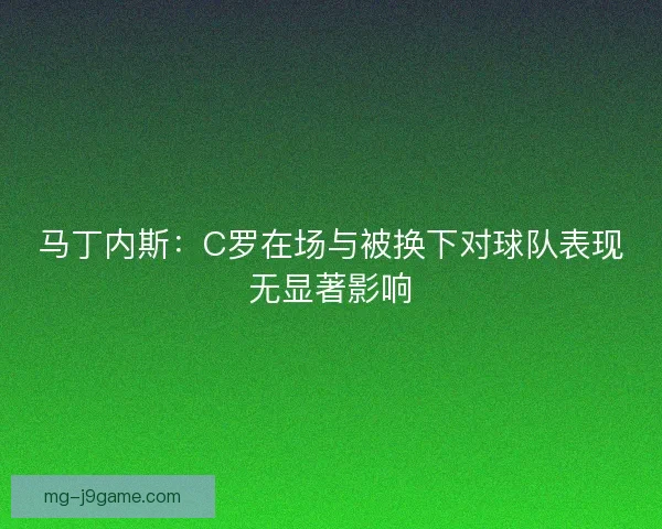 马丁内斯:C罗在场与被换下对球队表现无显著影响 马丁内斯:C罗在场与被换下对球队表现无显著影响