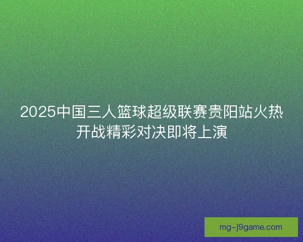 2025中国三人篮球超级联赛贵阳站火热开战精彩对决即将上演 2025中国三人篮球超级联赛贵阳站火热开战精彩对决即将上演