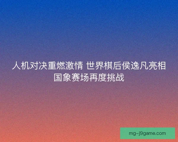 人机对决重燃激情 世界棋后侯逸凡亮相国象赛场再度挑战