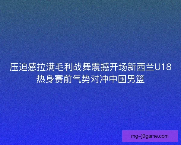 压迫感拉满毛利战舞震撼开场新西兰U18热身赛前气势对冲中国男篮