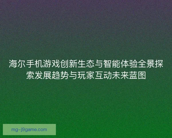 海尔手机游戏创新生态与智能体验全景探索发展趋势与玩家互动未来蓝图