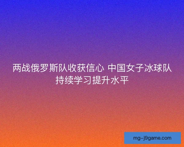 两战俄罗斯队收获信心 中国女子冰球队持续学习提升水平