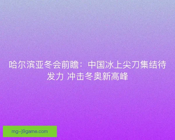 哈尔滨亚冬会前瞻：中国冰上尖刀集结待发力 冲击冬奥新高峰