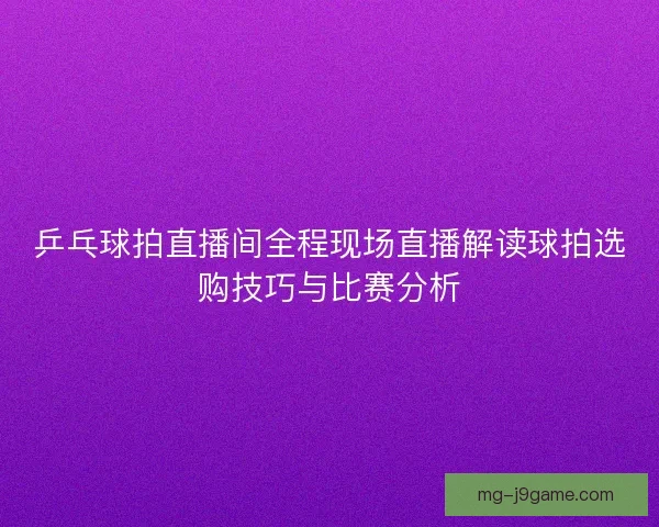 乒乓球拍直播间全程现场直播解读球拍选购技巧与比赛分析