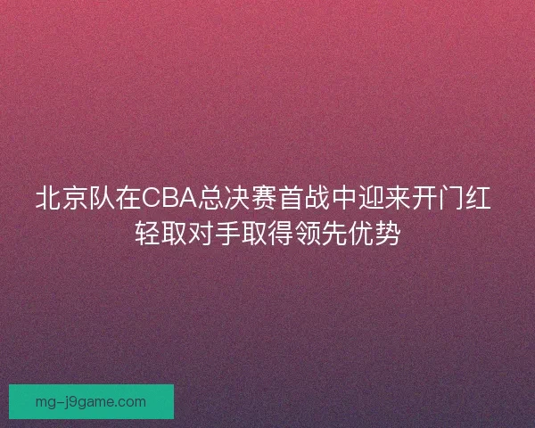北京队在CBA总决赛首战中迎来开门红 轻取对手取得领先优势
